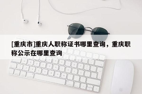 [重慶市]重慶人職稱證書哪里查詢，重慶職稱公示在哪里查詢