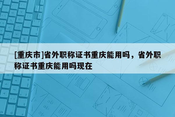 [重慶市]省外職稱證書重慶能用嗎，省外職稱證書重慶能用嗎現(xiàn)在