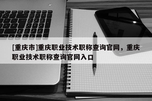 [重慶市]重慶職業(yè)技術(shù)職稱(chēng)查詢(xún)官網(wǎng)，重慶職業(yè)技術(shù)職稱(chēng)查詢(xún)官網(wǎng)入口