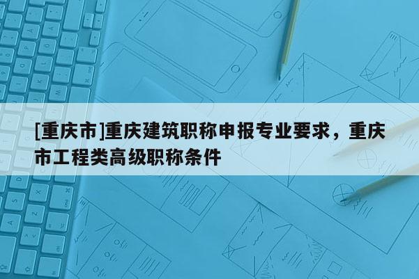 [重慶市]重慶建筑職稱申報(bào)專業(yè)要求，重慶市工程類高級(jí)職稱條件