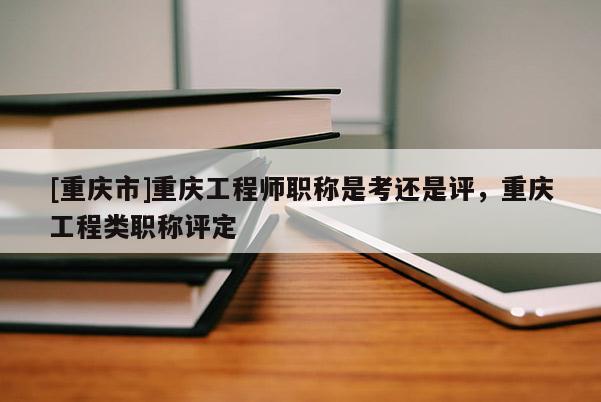 [重慶市]重慶工程師職稱是考還是評，重慶工程類職稱評定