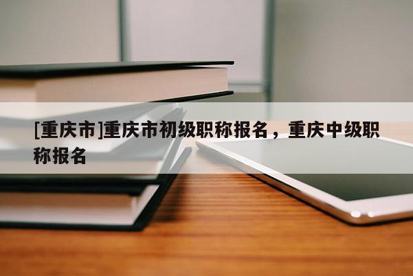 [重慶市]重慶市初級(jí)職稱(chēng)報(bào)名，重慶中級(jí)職稱(chēng)報(bào)名