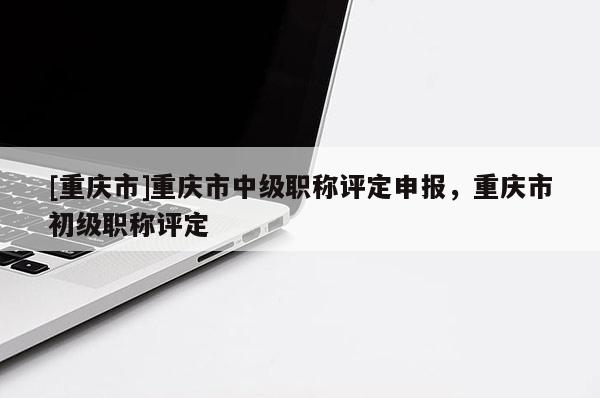 [重慶市]重慶市中級職稱評定申報，重慶市初級職稱評定