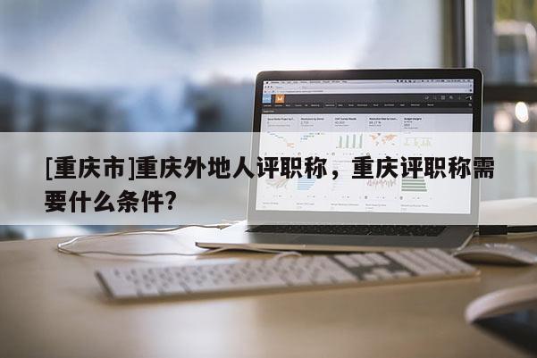 [重慶市]重慶外地人評職稱，重慶評職稱需要什么條件?