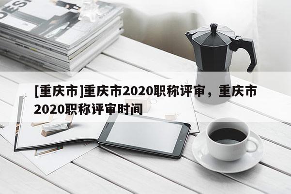 [重慶市]重慶市2020職稱評審，重慶市2020職稱評審時間