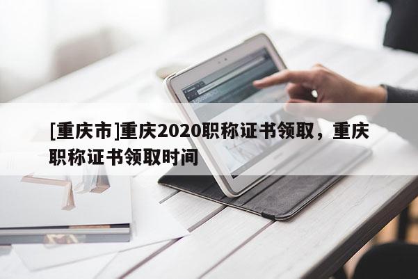 [重慶市]重慶2020職稱證書領(lǐng)取，重慶職稱證書領(lǐng)取時(shí)間