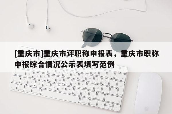 [重慶市]重慶市評職稱申報表，重慶市職稱申報綜合情況公示表填寫范例