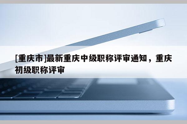 [重慶市]最新重慶中級(jí)職稱(chēng)評(píng)審?fù)ㄖ?，重慶初級(jí)職稱(chēng)評(píng)審