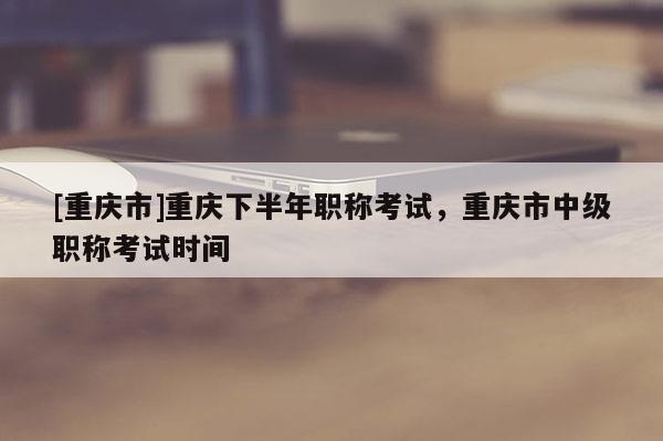 [重慶市]重慶下半年職稱考試，重慶市中級職稱考試時間