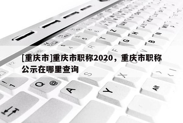 [重慶市]重慶市職稱2020，重慶市職稱公示在哪里查詢