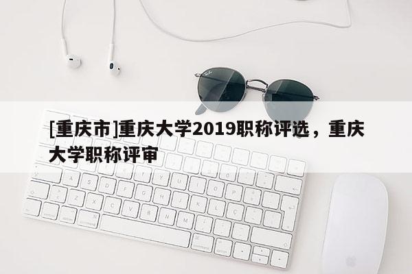 [重慶市]重慶大學2019職稱評選，重慶大學職稱評審