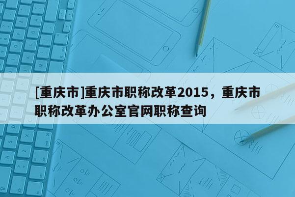 [重慶市]重慶市職稱改革2015，重慶市職稱改革辦公室官網(wǎng)職稱查詢