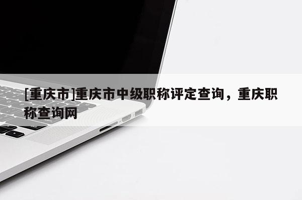 [重慶市]重慶市中級職稱評定查詢，重慶職稱查詢網(wǎng)