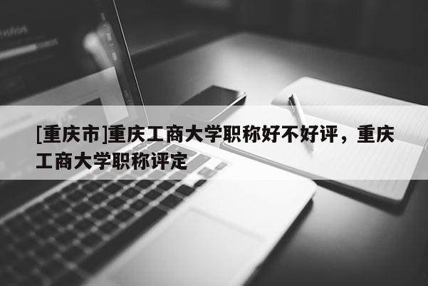 [重慶市]重慶工商大學(xué)職稱好不好評，重慶工商大學(xué)職稱評定