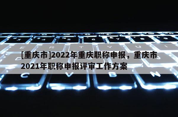 [重慶市]2022年重慶職稱申報，重慶市2021年職稱申報評審工作方案