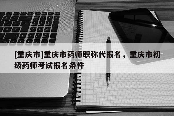 [重慶市]重慶市藥師職稱代報名，重慶市初級藥師考試報名條件