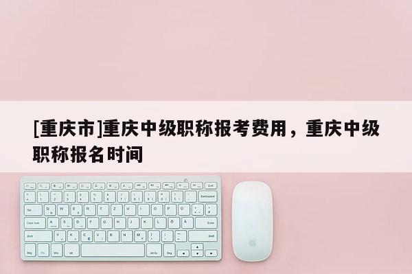 [重慶市]重慶中級職稱報考費用，重慶中級職稱報名時間