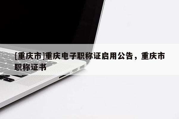 [重慶市]重慶電子職稱證啟用公告，重慶市職稱證書