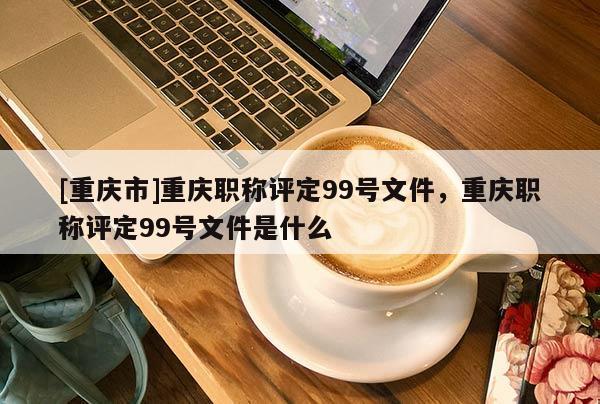 [重慶市]重慶職稱評定99號文件，重慶職稱評定99號文件是什么