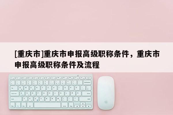 [重慶市]重慶市申報(bào)高級(jí)職稱條件，重慶市申報(bào)高級(jí)職稱條件及流程