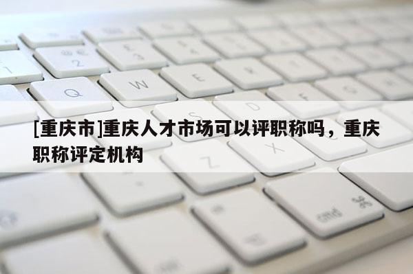 [重慶市]重慶人才市場可以評職稱嗎，重慶職稱評定機構