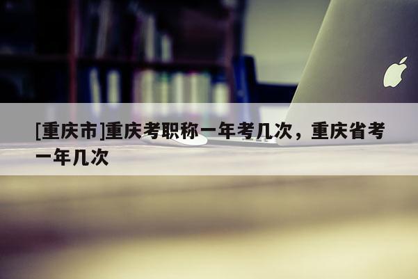 [重慶市]重慶考職稱一年考幾次，重慶省考一年幾次