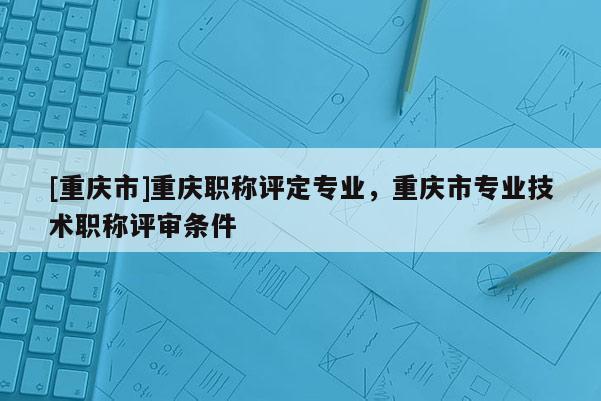 [重慶市]重慶職稱評定專業(yè)，重慶市專業(yè)技術(shù)職稱評審條件