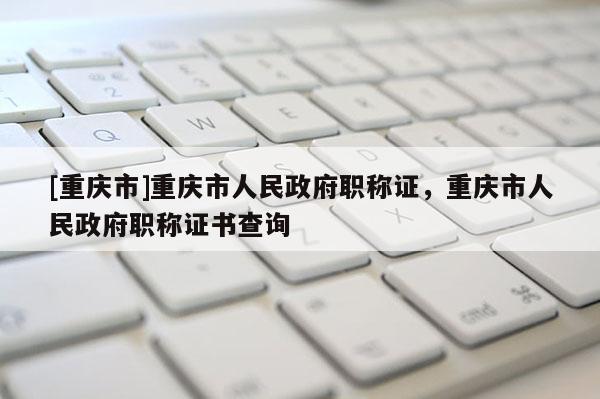 [重慶市]重慶市人民政府職稱證，重慶市人民政府職稱證書查詢