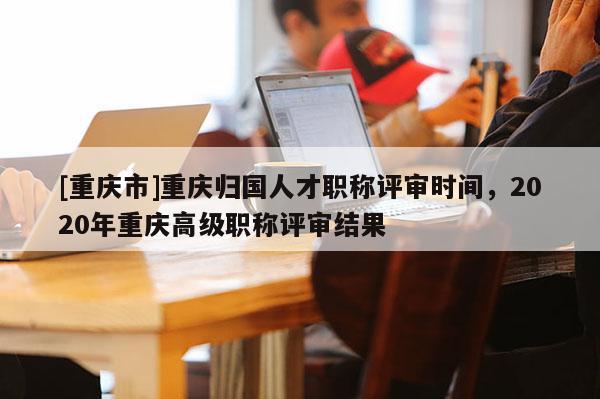 [重慶市]重慶歸國人才職稱評審時(shí)間，2020年重慶高級職稱評審結(jié)果