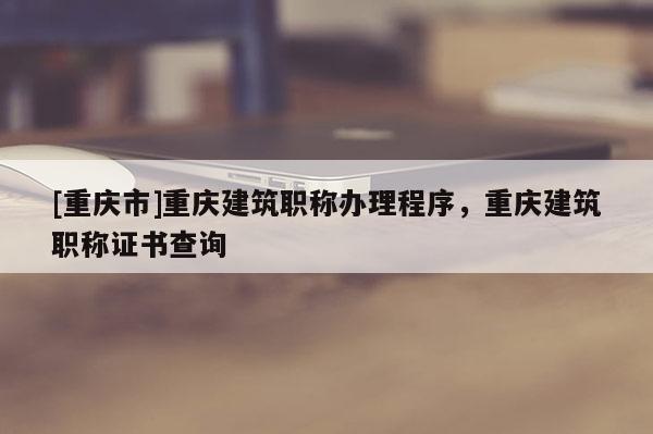 [重慶市]重慶建筑職稱辦理程序，重慶建筑職稱證書查詢