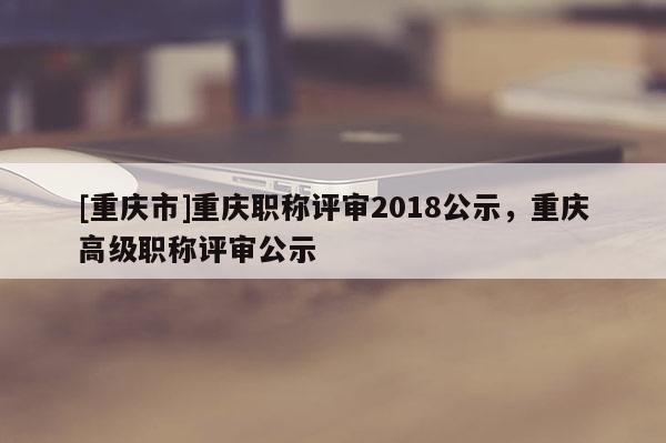 [重慶市]重慶職稱評審2018公示，重慶高級職稱評審公示