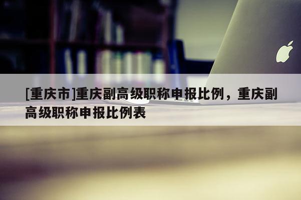 [重慶市]重慶副高級(jí)職稱申報(bào)比例，重慶副高級(jí)職稱申報(bào)比例表