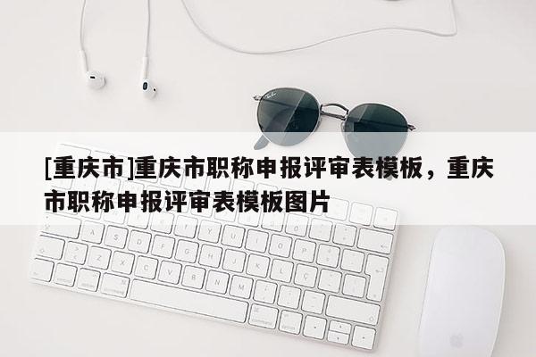 [重慶市]重慶市職稱申報(bào)評審表模板，重慶市職稱申報(bào)評審表模板圖片