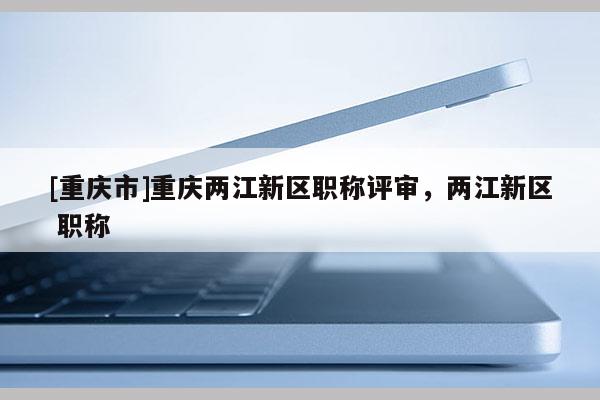 [重慶市]重慶兩江新區(qū)職稱評審，兩江新區(qū) 職稱