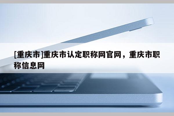 [重慶市]重慶市認(rèn)定職稱網(wǎng)官網(wǎng)，重慶市職稱信息網(wǎng)