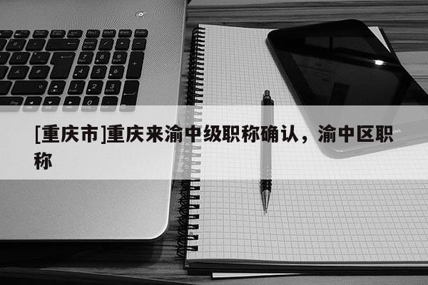 [重慶市]重慶來(lái)渝中級(jí)職稱確認(rèn)，渝中區(qū)職稱