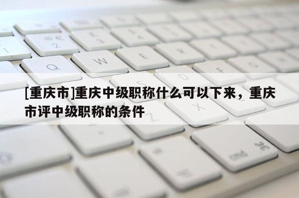 [重慶市]重慶中級職稱什么可以下來，重慶市評中級職稱的條件