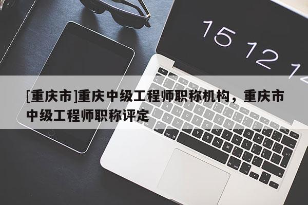 [重慶市]重慶中級(jí)工程師職稱機(jī)構(gòu)，重慶市中級(jí)工程師職稱評(píng)定