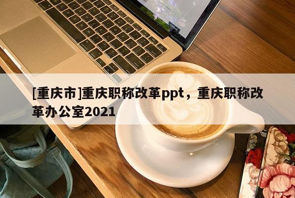 [重慶市]重慶職稱改革ppt，重慶職稱改革辦公室2021