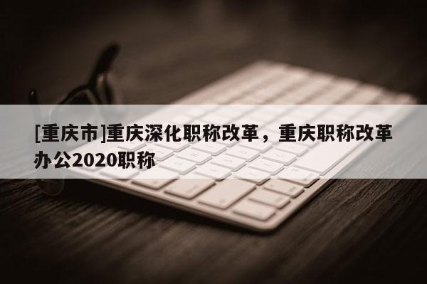 [重慶市]重慶深化職稱改革，重慶職稱改革辦公2020職稱