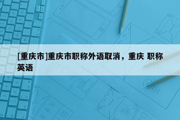 [重慶市]重慶市職稱外語取消，重慶 職稱英語