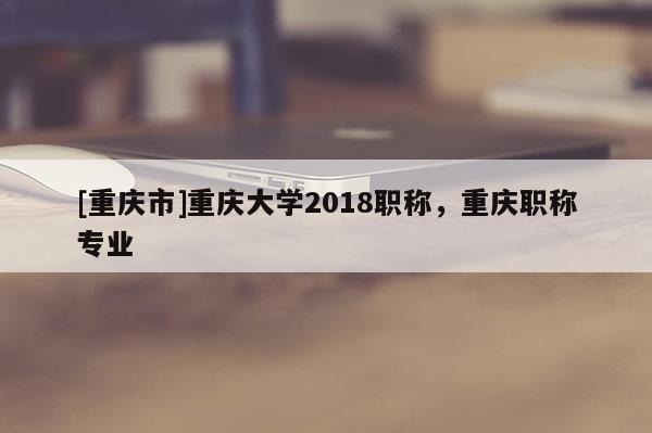 [重慶市]重慶大學(xué)2018職稱，重慶職稱專業(yè)