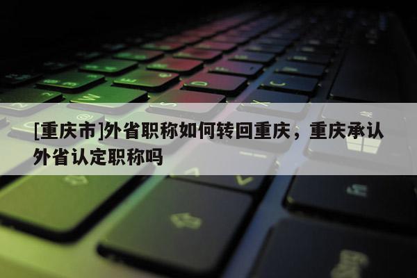 [重慶市]外省職稱如何轉(zhuǎn)回重慶，重慶承認(rèn)外省認(rèn)定職稱嗎