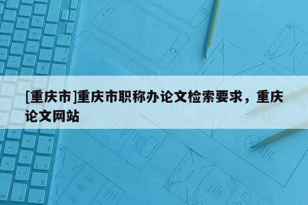 [重慶市]重慶市職稱辦論文檢索要求，重慶論文網(wǎng)站