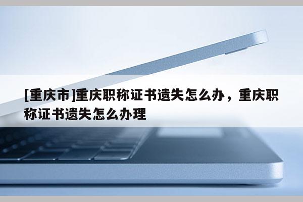 [重慶市]重慶職稱證書遺失怎么辦，重慶職稱證書遺失怎么辦理