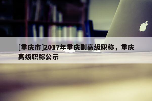 [重慶市]2017年重慶副高級職稱，重慶高級職稱公示