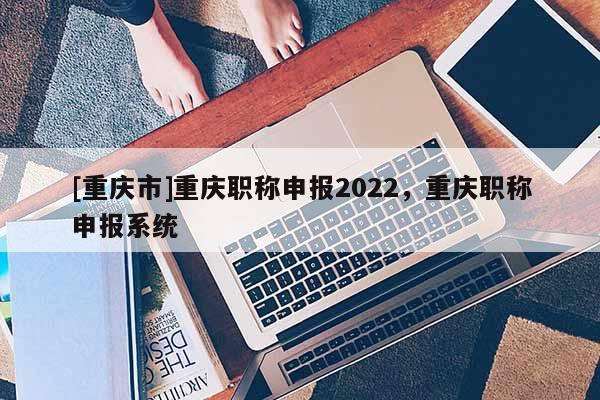 [重慶市]重慶職稱申報2022，重慶職稱申報系統(tǒng)