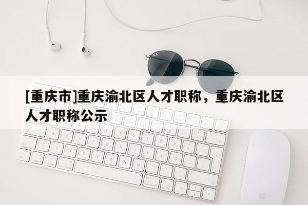 [重慶市]重慶渝北區(qū)人才職稱，重慶渝北區(qū)人才職稱公示