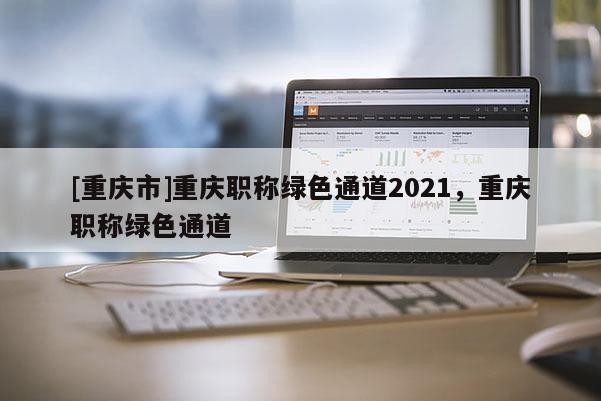 [重慶市]重慶職稱綠色通道2021，重慶職稱綠色通道