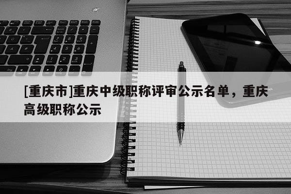 [重慶市]重慶中級(jí)職稱評(píng)審公示名單，重慶高級(jí)職稱公示